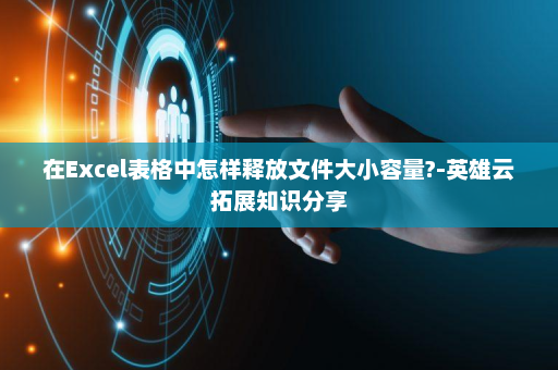 在Excel表格中怎样释放文件大小容量?-英雄云拓展知识分享