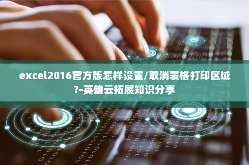 excel2016官方版怎样设置/取消表格打印区域?-英雄云拓展知识分享