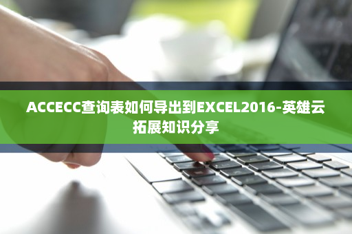 ACCECC查询表如何导出到EXCEL2016-英雄云拓展知识分享
