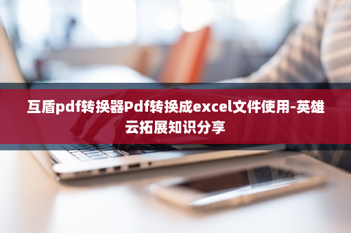 互盾pdf转换器Pdf转换成excel文件使用-英雄云拓展知识分享