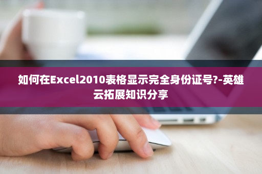 如何在Excel2010表格显示完全身份证号?-英雄云拓展知识分享