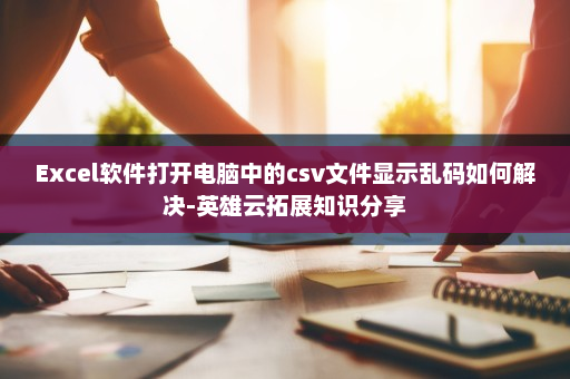 Excel软件打开电脑中的csv文件显示乱码如何解决-英雄云拓展知识分享