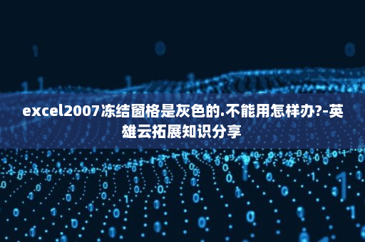 excel2007冻结窗格是灰色的.不能用怎样办?-英雄云拓展知识分享
