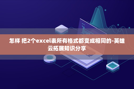 怎样 把2个excel表所有格式都变成相同的-英雄云拓展知识分享