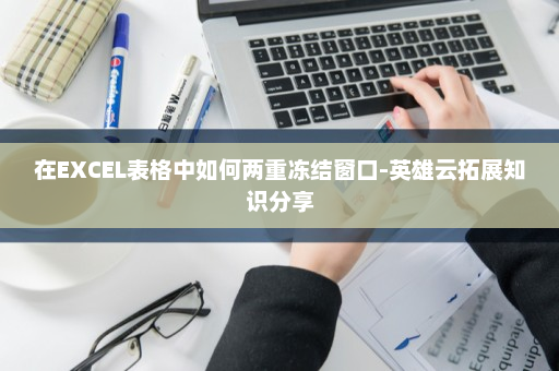 在EXCEL表格中如何两重冻结窗口-英雄云拓展知识分享
