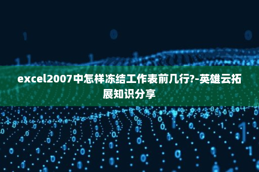 excel2007中怎样冻结工作表前几行?-英雄云拓展知识分享