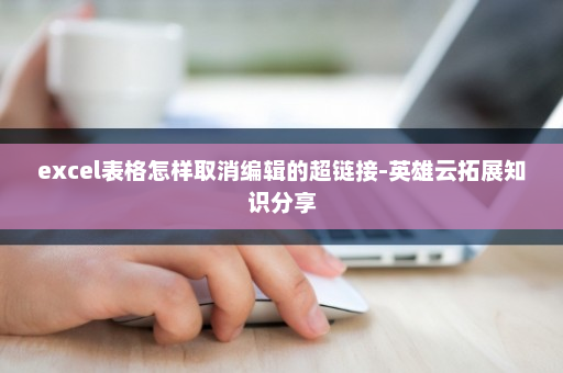 excel表格怎样取消编辑的超链接-英雄云拓展知识分享