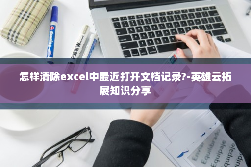 怎样清除excel中最近打开文档记录?-英雄云拓展知识分享