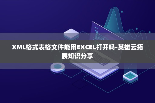 XML格式表格文件能用EXCEL打开吗-英雄云拓展知识分享