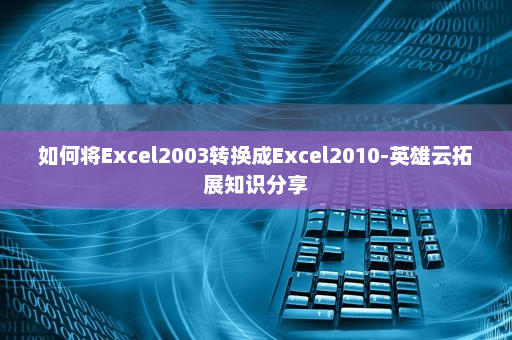 如何将Excel2003转换成Excel2010-英雄云拓展知识分享
