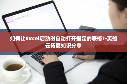 如何让Excel启动时自动打开指定的表格?-英雄云拓展知识分享
