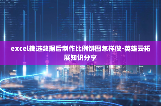 excel挑选数据后制作比例饼图怎样做-英雄云拓展知识分享