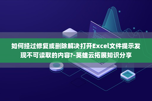 如何经过修复或删除解决打开Excel文件提示发现不可读取的内容?-英雄云拓展知识分享