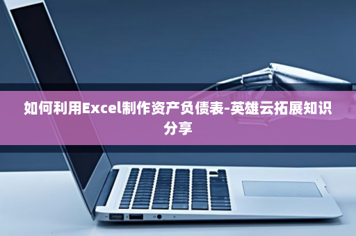 如何利用Excel制作资产负债表-英雄云拓展知识分享