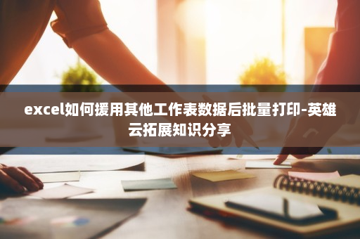 excel如何援用其他工作表数据后批量打印-英雄云拓展知识分享