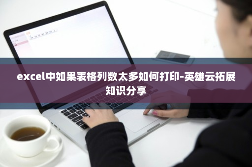 excel中如果表格列数太多如何打印-英雄云拓展知识分享