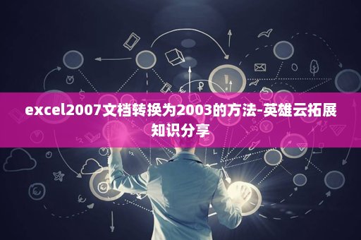 excel2007文档转换为2003的方法-英雄云拓展知识分享