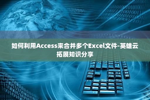 如何利用Access来合并多个Excel文件-英雄云拓展知识分享