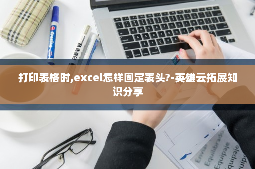 打印表格时,excel怎样固定表头?-英雄云拓展知识分享