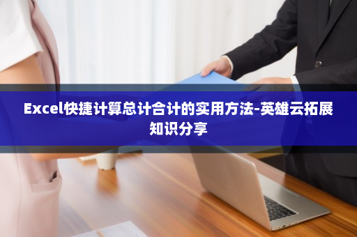 Excel快捷计算总计合计的实用方法-英雄云拓展知识分享