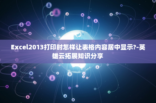Excel2013打印时怎样让表格内容居中显示?-英雄云拓展知识分享