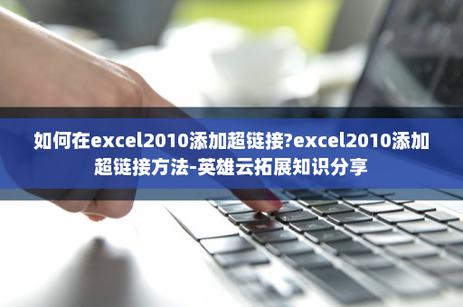 如何在excel2010添加超链接?excel2010添加超链接方法-英雄云拓展知识分享