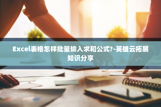 Excel表格怎样批量输入求和公式?-英雄云拓展知识分享