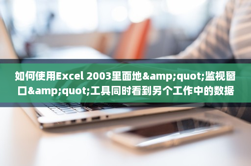 如何使用Excel 2003里面地&quot;监视窗口&quot;工具同时看到另个工作中的数据-英雄云拓展知识分享