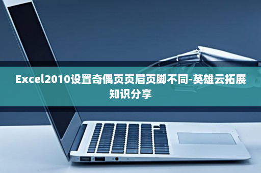 Excel2010设置奇偶页页眉页脚不同-英雄云拓展知识分享