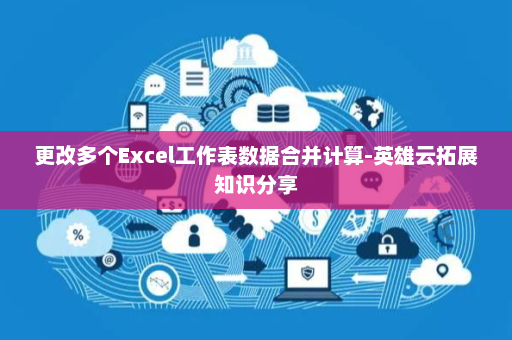 更改多个Excel工作表数据合并计算-英雄云拓展知识分享