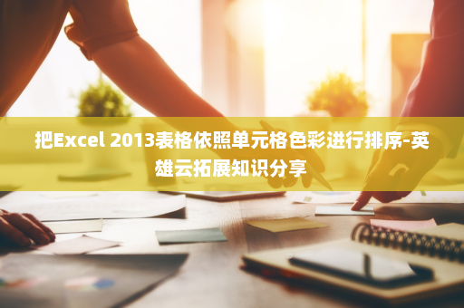 把Excel 2013表格依照单元格色彩进行排序-英雄云拓展知识分享