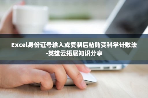 Excel身份证号输入或复制后粘贴变科学计数法-英雄云拓展知识分享