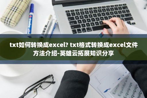 txt如何转换成excel? txt格式转换成excel文件方法介绍-英雄云拓展知识分享