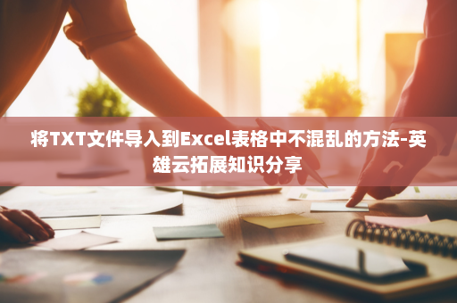 将TXT文件导入到Excel表格中不混乱的方法-英雄云拓展知识分享