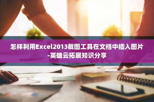 怎样利用Excel2013截图工具在文档中插入图片-英雄云拓展知识分享