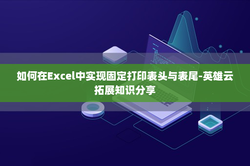 如何在Excel中实现固定打印表头与表尾-英雄云拓展知识分享