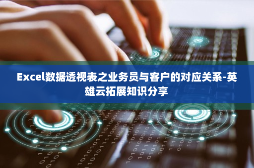 Excel数据透视表之业务员与客户的对应关系-英雄云拓展知识分享