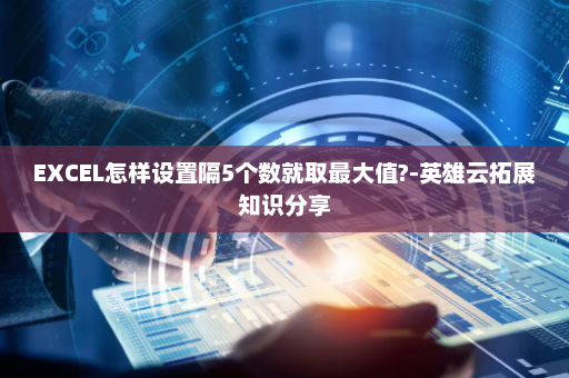 EXCEL怎样设置隔5个数就取最大值?-英雄云拓展知识分享