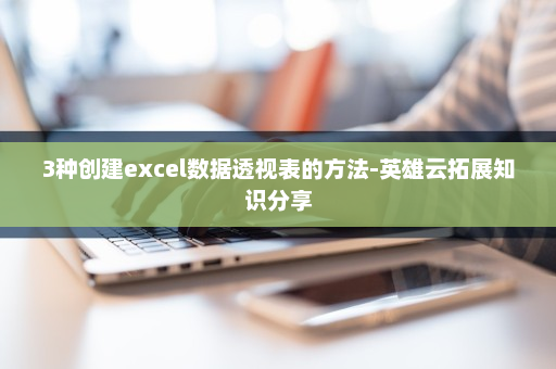 3种创建excel数据透视表的方法-英雄云拓展知识分享