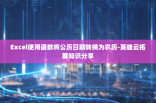 Excel使用函数将公历日期转换为农历-英雄云拓展知识分享