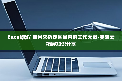 Excel教程 如何求指定区间内的工作天数-英雄云拓展知识分享