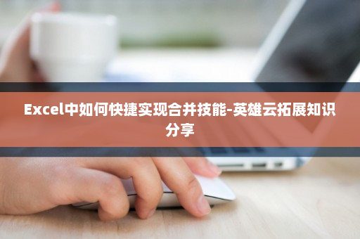 Excel中如何快捷实现合并技能-英雄云拓展知识分享