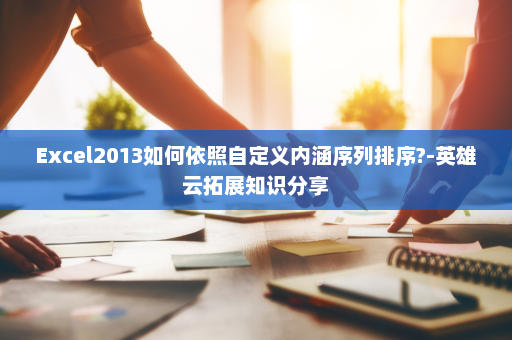 Excel2013如何依照自定义内涵序列排序?-英雄云拓展知识分享