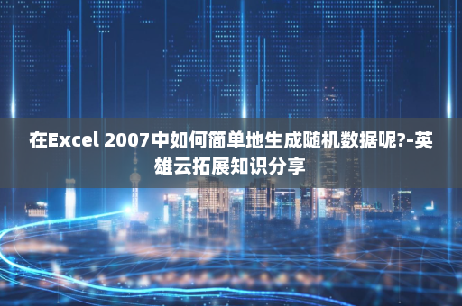 在Excel 2007中如何简单地生成随机数据呢?-英雄云拓展知识分享