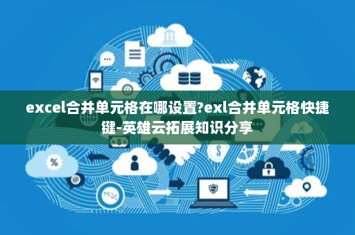excel合并单元格在哪设置?exl合并单元格快捷键-英雄云拓展知识分享