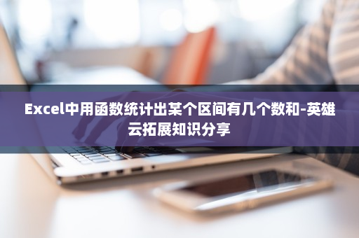Excel中用函数统计出某个区间有几个数和-英雄云拓展知识分享
