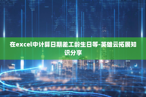 在excel中计算日期差工龄生日等-英雄云拓展知识分享