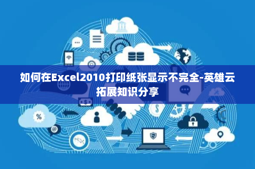 如何在Excel2010打印纸张显示不完全-英雄云拓展知识分享
