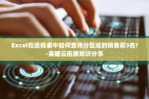 Excel在透视表中如何查找分区域的销售前3名?-英雄云拓展知识分享