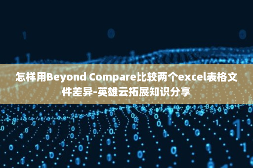 怎样用Beyond Compare比较两个excel表格文件差异-英雄云拓展知识分享